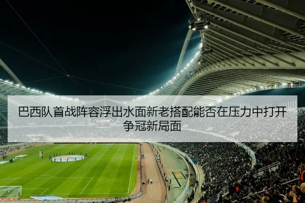 巴西队首战阵容浮出水面新老搭配能否在压力中打开争冠新局面